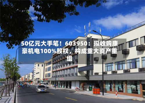 50亿元大手笔！603950：拟收购康豪机电100%股权，构成重大资产重组-第1张图片