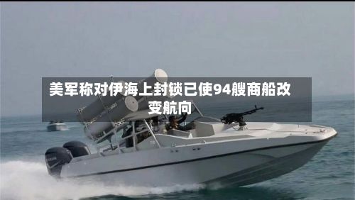 美军称对伊海上封锁已使94艘商船改变航向-第1张图片