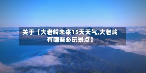 关于【大老岭未来15天天气,大老岭有哪些必玩景点】-第1张图片