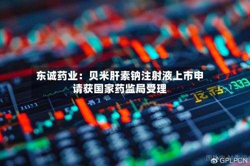 东诚药业:贝米肝素钠注射液上市申请获国家药监局受理-第1张图片