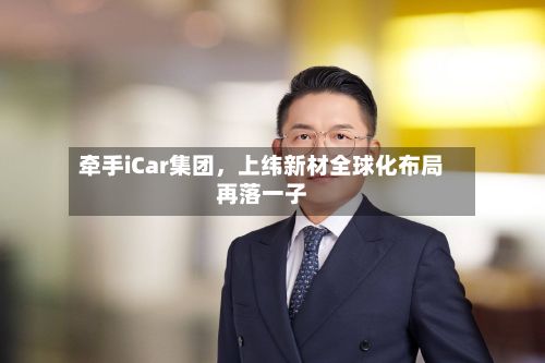牵手iCar集团	，上纬新材全球化布局再落一子-第1张图片