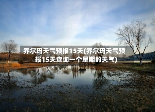 乔尔玛天气预报15天(乔尔玛天气预报15天查询一个星期的天气)-第1张图片