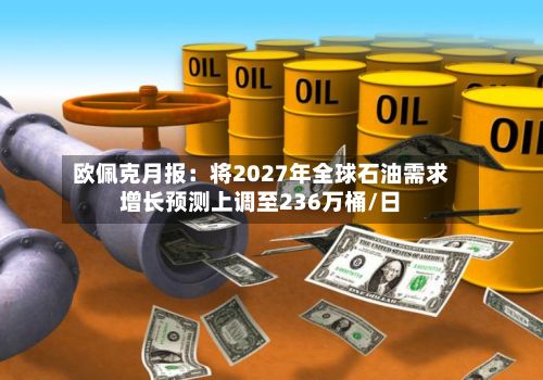 欧佩克月报：将2027年全球石油需求增长预测上调至236万桶/日-第1张图片