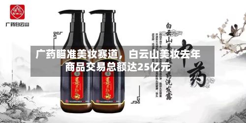 广药瞄准美妆赛道，白云山美妆去年商品交易总额达25亿元-第1张图片