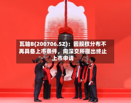 瓦轴B(200706.SZ)：因股权分布不再具备上市条件，向深交所提出终止上市申请-第1张图片