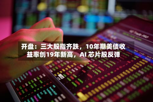 开盘：三大股指齐跌，10年期美债收益率创19年新高	，AI 芯片股反弹-第1张图片