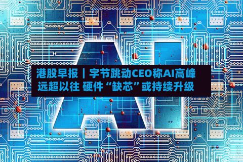 港股早报｜字节跳动CEO称AI高峰远超以往 硬件“缺芯”或持续升级-第1张图片