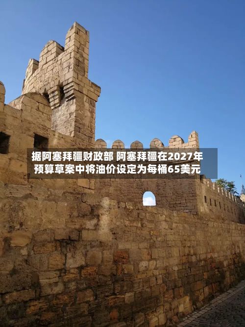 据阿塞拜疆财政部 阿塞拜疆在2027年预算草案中将油价设定为每桶65美元-第1张图片