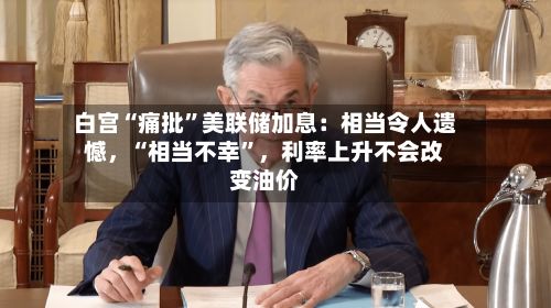 白宫“痛批	”美联储加息：相当令人遗憾，“相当不幸”	，利率上升不会改变油价-第1张图片