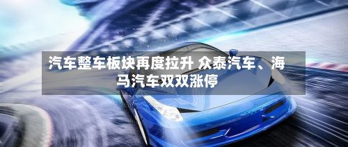 汽车整车板块再度拉升 众泰汽车	、海马汽车双双涨停-第1张图片