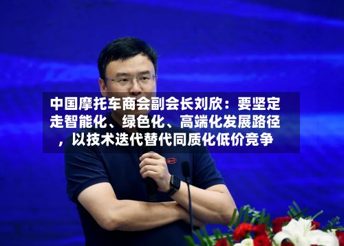 中国摩托车商会副会长刘欣：要坚定走智能化、绿色化、高端化发展路径，以技术迭代替代同质化低价竞争-第1张图片