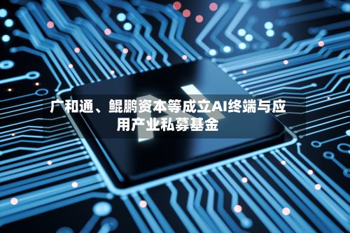 广和通	、鲲鹏资本等成立AI终端与应用产业私募基金-第1张图片