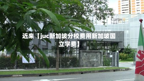 近来【juc新加坡分校费用新加坡国立学费】-第1张图片