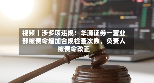 视频丨涉多项违规！华源证券一营业部被责令增加合规检查次数	，负责人被责令改正-第1张图片