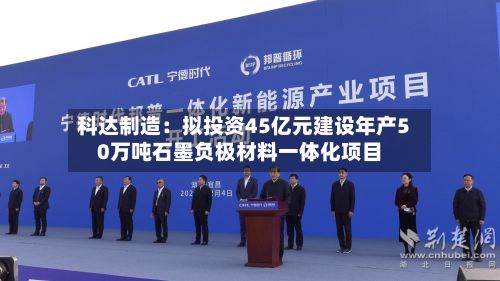 科达制造：拟投资45亿元建设年产50万吨石墨负极材料一体化项目-第1张图片