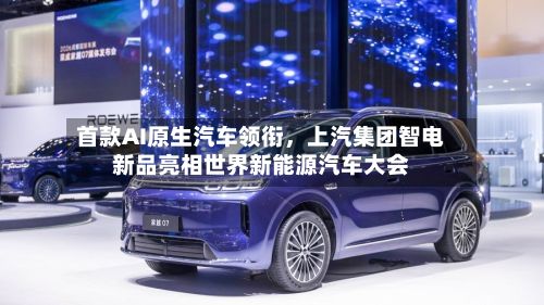 首款AI原生汽车领衔，上汽集团智电新品亮相世界新能源汽车大会-第1张图片