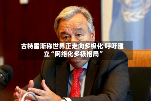 古特雷斯称世界正走向多极化 呼吁建立“网络化多极格局	”-第1张图片