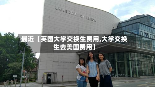 最近【英国大学交换生费用,大学交换生去美国费用】-第1张图片