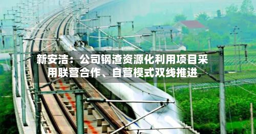新安洁：公司钢渣资源化利用项目采用联营合作	、自营模式双线推进-第1张图片