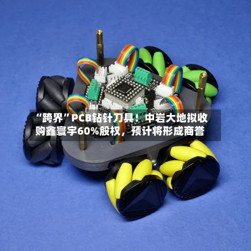 “跨界	”PCB钻针刀具！中岩大地拟收购鑫寰宇60%股权	，预计将形成商誉-第1张图片